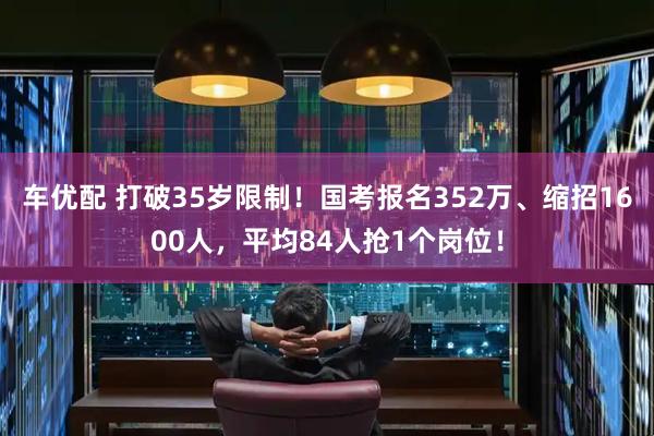 车优配 打破35岁限制！国考报名352万、缩招1600人，平均84人抢1个岗位！