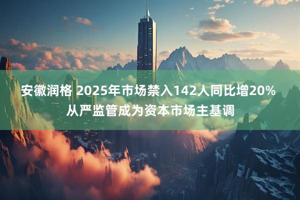 安徽润格 2025年市场禁入142人同比增20% 从严监管成为资本市场主基调