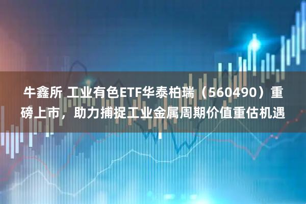 牛鑫所 工业有色ETF华泰柏瑞(560490)重磅上市,助力捕捉工业金属周期价值重估机遇