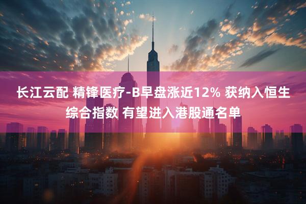 长江云配 精锋医疗-B早盘涨近12% 获纳入恒生综合指数 有望进入港股通名单